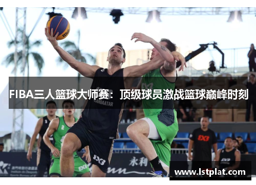 FIBA三人篮球大师赛:顶级球员激战篮球巅峰时刻 FIBA三人篮球大师赛:顶级球员激战篮球巅峰时刻