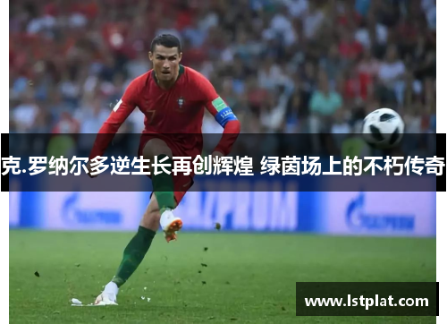 克.罗纳尔多逆生长再创辉煌 绿茵场上的不朽传奇 克.罗纳尔多逆生长再创辉煌 绿茵场上的不朽传奇
